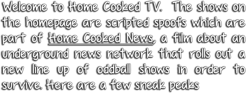 Welcome to Home Cooked TV. The shows on the homepage are scripted spoofs which are part of Home Cooked News, a film about an underground news network that rolls out a new line up of oddball shows in order to survive. Here are a few sneak peaks